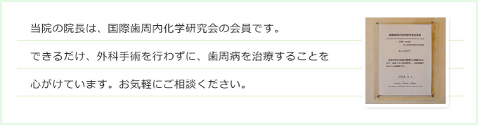 当院の院長は、国際歯周内化学研究会の会員です。できるだけ、外科手術を行わずに、歯周病を治療することを心がけています。お気軽にご相談ください。