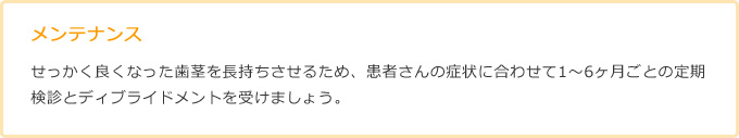 メンテナンスせっかく良くなった歯茎を長持ちさせるため、患者さんの症状に合わせて1～6ヶ月ごとの定期検診とディブライドメントを受けましょう。