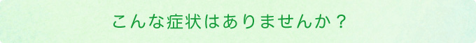 こんな症状はありませんか？